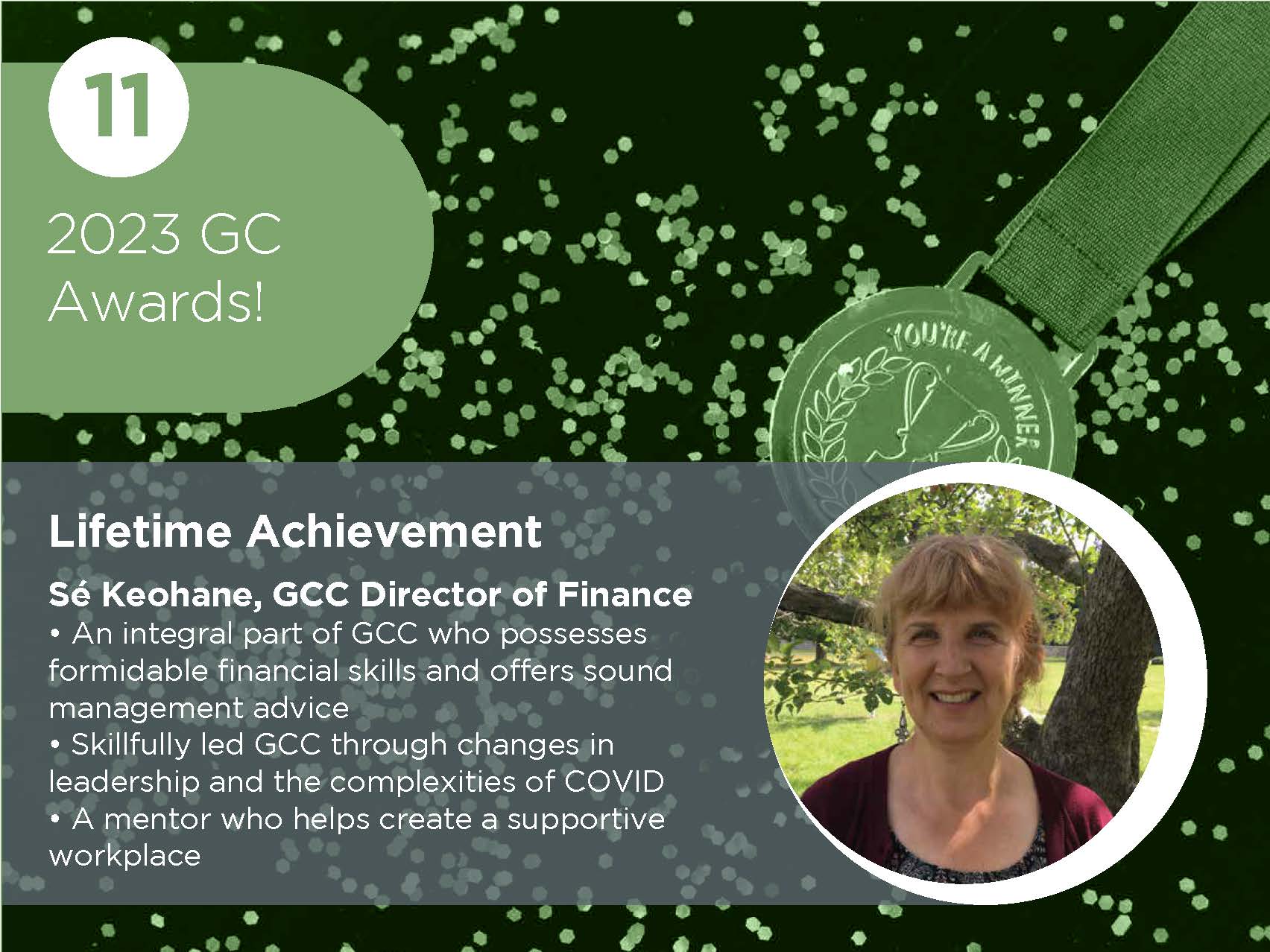 Lifetime Achievement Sé Keohane, GCC Director of Finance • An integral part of GCC who possesses formidable financial skills and offers sound management advice • Skillfully led GCC through changes in leadership and the complexities of COVID • A mentor who helps create a supportive workplace