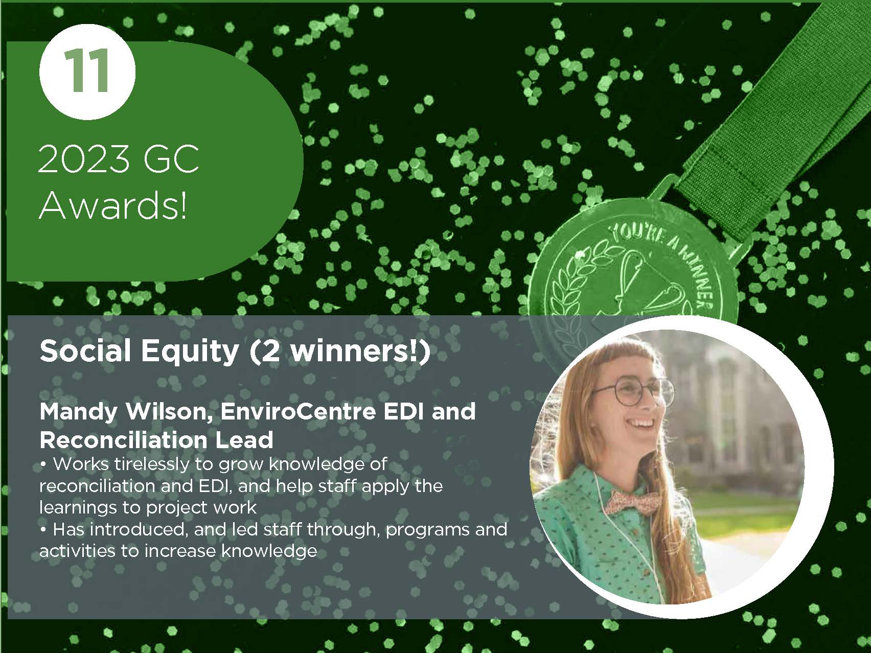 Social Equity (2 winners!) Mandy Wilson, EnviroCentre EDI and Reconciliation Lead • Works tirelessly to grow knowledge of reconciliation and EDI, and help staff apply the learnings to project work • Has introduced, and led staff through, programs and activities to increase knowledge