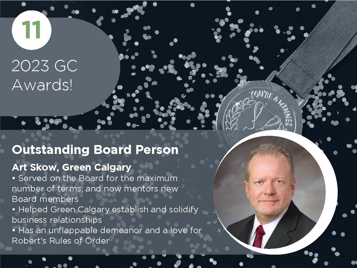 Outstanding Board Person Art Skow, Green Calgary • Served on the Board for the maximum number of terms, and now mentors new Board members • Helped Green Calgary establish and solidify business relationships • Has an unflappable demeanor and a love for Robert’s Rules of Order