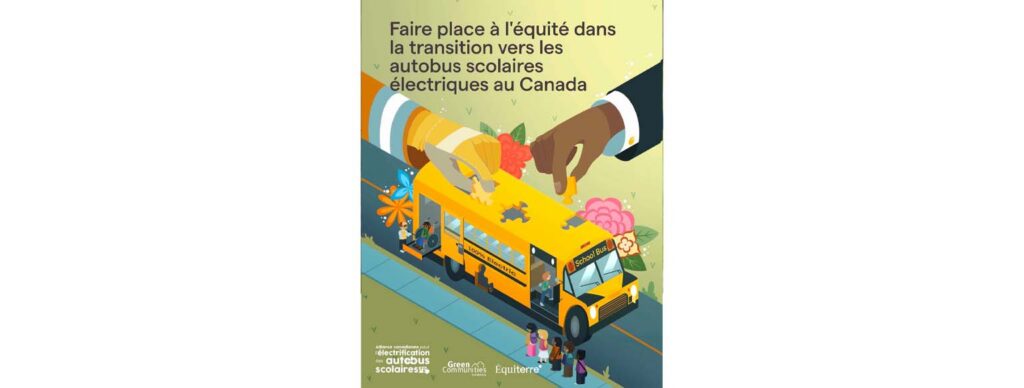 Image de couverture du rapport intitulé « Faire place à l’équité dans la transition vers les autobus scolaires électriques au Canada ». Montre une illustration d'un autobus scolaire avec des fleurs, des pièces de puzzle et des enfants. Logos de l'Alliance canadienne des l'électrification autobus scolaires, Green Communities Canada, Equiterre.