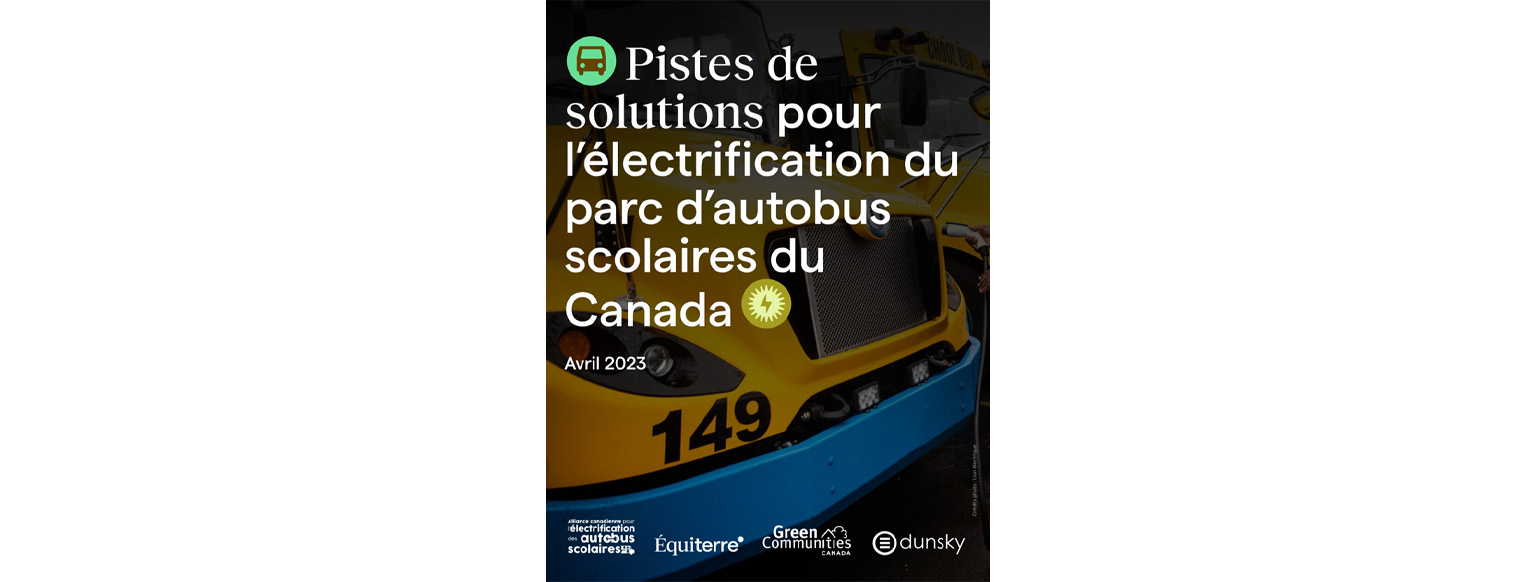 Couverture du rapport intitulé « Pistes de solutions pour l'electrification du parc d'autobus scolaires du Canada",daté d’avril 2023 avec les logos de l’Alliance canadienne pour les autobus scolaires électriques, d’Équiterre, de Green Communities Canada et de Dunsky.